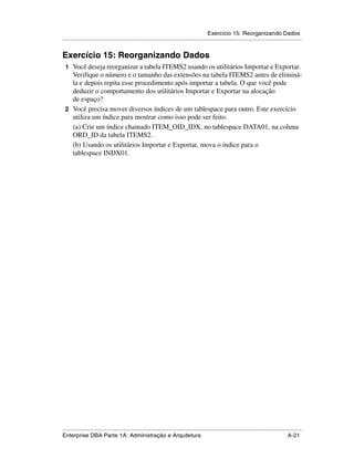 Exercício 15: Reorganizando Dados
.....................................................................................................................................................


Exercício 15: Reorganizando Dados
 1 Você deseja reorganizar a tabela ITEMS2 usando os utilitários Importar e Exportar.
   Verifique o número e o tamanho das extensões na tabela ITEMS2 antes de eliminá-
   la e depois repita esse procedimento após importar a tabela. O que você pode
   deduzir o comportamento dos utilitários Importar e Exportar na alocação
   de espaço?
 2 Você precisa mover diversos índices de um tablespace para outro. Este exercício
   utiliza um índice para mostrar como isso pode ser feito.
   (a) Crie um índice chamado ITEM_OID_IDX, no tablespace DATA01, na coluna
   ORD_ID da tabela ITEMS2.
   (b) Usando os utilitários Importar e Exportar, mova o índice para o
   tablespace INDX01.




.....................................................................................................................................................
Enterprise DBA Parte 1A: Administração e Arquitetura                                                                                        A-21
 