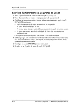 Apêndice A: Exercícios
.....................................................................................................................................................


Exercício 16: Gerenciando a Segurança de Senha
 1 Ative o gerenciamento de senha usando o script utlpwdmg.sql .
 2 Tente alterar a senha do usuário SCOTT para SCOTT. O que acontece?
 3 Certifique-se de que os seguintes itens se apliquem a usuários aos quais o perfil
   DEFAULT foi designado:
   – Após duas tentativas de login, a conta deve ser bloqueada.
   – A senha deve expirar após 30 dias.
   – A mesma senha não deve ser reutilizada novamente por pelo menos um minuto
   – A conta deve ter um período de tolerância de cinco dias para alterar uma
       senha expirada.
   Certifique-se de que os requisitos concedidos foram implementados.
 4 Estabeleça login para o usuário SYSTEM fornecendo uma senha sem validade. Tente
   esse procedimento duas vezes e, em seguida, estabeleça login novamente, dessa
   vez fornecendo a senha correta.
 5 Certifique-se de que SYSTEM possa se reconectar.
 6 Desative as verificações de senha do perfil DEFAULT.




.....................................................................................................................................................
A-22                                                         Enterprise DBA Parte 1A: Administração e Arquitetura
 