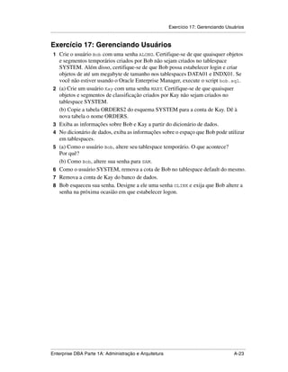 Exercício 17: Gerenciando Usuários
.....................................................................................................................................................


Exercício 17: Gerenciando Usuários
 1 Crie o usuário Bob com uma senha ALONG. Certifique-se de que quaisquer objetos
      e segmentos temporários criados por Bob não sejam criados no tablespace
      SYSTEM. Além disso, certifique-se de que Bob possa estabelecer login e criar
      objetos de até um megabyte de tamanho nos tablespaces DATA01 e INDX01. Se
      você não estiver usando o Oracle Enterprise Manager, execute o script bob.sql.
 2    (a) Crie um usuário Kay com uma senha MARY. Certifique-se de que quaisquer
      objetos e segmentos de classificação criados por Kay não sejam criados no
      tablespace SYSTEM.
      (b) Copie a tabela ORDERS2 do esquema SYSTEM para a conta de Kay. Dê à
      nova tabela o nome ORDERS.
 3    Exiba as informações sobre Bob e Kay a partir do dicionário de dados.
 4    No dicionário de dados, exiba as informações sobre o espaço que Bob pode utilizar
      em tablespaces.
 5    (a) Como o usuário Bob, altere seu tablespace temporário. O que acontece?
      Por quê?
      (b) Como Bob, altere sua senha para SAM.
 6    Como o usuário SYSTEM, remova a cota de Bob no tablespace default do mesmo.
 7    Remova a conta de Kay do banco de dados.
 8    Bob esqueceu sua senha. Designe a ele uma senha OLINK e exija que Bob altere a
      senha na próxima ocasião em que estabelecer logon.




.....................................................................................................................................................
Enterprise DBA Parte 1A: Administração e Arquitetura                                                                                        A-23
 