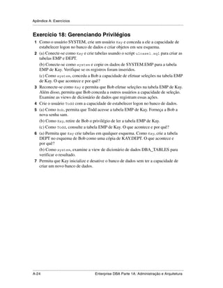 Apêndice A: Exercícios
.....................................................................................................................................................


Exercício 18: Gerenciando Privilégios
 1 Como o usuário SYSTEM, crie um usuário Kay e conceda a ele a capacidade de
      estabelecer logon no banco de dados e criar objetos em seu esquema.
 2    (a) Conecte-se como Kay e crie tabelas usando o script ulcase1.sql para criar as
      tabelas EMP e DEPT.
      (b) Conecte-se como system e copie os dados de SYSTEM.EMP para a tabela
      EMP de Kay. Verifique se os registros foram inseridos.
      (c) Como system, conceda a Bob a capacidade de efetuar seleções na tabela EMP
      de Kay. O que acontece e por quê?
 3    Reconecte-se como Kay e permita que Bob efetue seleções na tabela EMP de Kay.
      Além disso, permita que Bob conceda a outros usuários a capacidade de seleção.
      Examine as views de dicionário de dados que registram essas ações.
 4    Crie o usuário Todd com a capacidade de estabelecer logon no banco de dados.
 5    (a) Como Bob, permita que Todd acesse a tabela EMP de Kay. Forneça a Bob a
      nova senha sam.
      (b) Como Kay, retire de Bob o privilégio de ler a tabela EMP de Kay.
      (c) Como Todd, consulte a tabela EMP de Kay. O que acontece e por quê?
 6    (a) Permita que Kay crie tabelas em qualquer esquema. Como Kay, crie a tabela
      DEPT no esquema de Bob como uma cópia de KAY.DEPT. O que acontece e
      por quê?
      (b) Como system, examine a view de dicionário de dados DBA_TABLES para
      verificar o resultado.
 7    Permita que Kay inicialize e desative o banco de dados sem ter a capacidade de
      criar um novo banco de dados.




.....................................................................................................................................................
A-24                                                         Enterprise DBA Parte 1A: Administração e Arquitetura
 