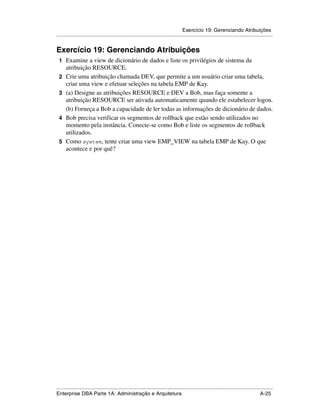 Exercício 19: Gerenciando Atribuições
.....................................................................................................................................................


Exercício 19: Gerenciando Atribuições
 1 Examine a view de dicionário de dados e liste os privilégios de sistema da
      atribuição RESOURCE.
 2    Crie uma atribuição chamada DEV, que permite a um usuário criar uma tabela,
      criar uma view e efetuar seleções na tabela EMP de Kay.
 3    (a) Designe as atribuições RESOURCE e DEV a Bob, mas faça somente a
      atribuição RESOURCE ser ativada automaticamente quando ele estabelecer logon.
      (b) Forneça a Bob a capacidade de ler todas as informações de dicionário de dados.
 4    Bob precisa verificar os segmentos de rollback que estão sendo utilizados no
      momento pela instância. Conecte-se como Bob e liste os segmentos de rollback
      utilizados.
 5    Como system, tente criar uma view EMP_VIEW na tabela EMP de Kay. O que
      acontece e por quê?




.....................................................................................................................................................
Enterprise DBA Parte 1A: Administração e Arquitetura                                                                                        A-25
 