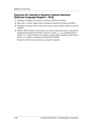 Apêndice A: Exercícios
.....................................................................................................................................................


Exercício 20: Usando o Suporte a Idioma Nacional
(National Language Support – NLS)
 1 Verifique o conjunto de caracteres nacionais e de banco de dados.
 2 Quais são os valores válidos para o conjunto de caracteres do banco de dados?
 3 Certifique-se de que todas as datas desta sessão sejam exibidas usando um ano de
   4 dígitos.
 4 Defina o NLS_LANG no lado cliente e no lado servidor para ativar o esquema de
   codificação de caracteres de 8 bits. Execute o script nls.sql conectado como o
   usuário SYS e exiba as linhas. Em seguida, exporte a tabela. Importe a tabela para o
   usuário Bob usando o conjunto de caracteres US7ASCII.
   Consulte a tabela. O que aconteceu e por quê? (opcional)




.....................................................................................................................................................
A-26                                                         Enterprise DBA Parte 1A: Administração e Arquitetura
 