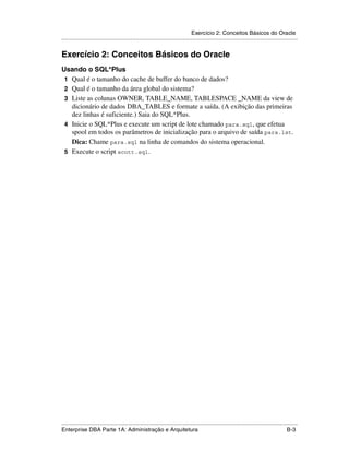 Exercício 2: Conceitos Básicos do Oracle
.....................................................................................................................................................


Exercício 2: Conceitos Básicos do Oracle
Usando o SQL*Plus
 1 Qual é o tamanho do cache de buffer do banco de dados?
 2 Qual é o tamanho da área global do sistema?
 3 Liste as colunas OWNER, TABLE_NAME, TABLESPACE _NAME da view de
   dicionário de dados DBA_TABLES e formate a saída. (A exibição das primeiras
   dez linhas é suficiente.) Saia do SQL*Plus.
 4 Inicie o SQL*Plus e execute um script de lote chamado para.sql, que efetua
   spool em todos os parâmetros de inicialização para o arquivo de saída para.lst.
   Dica: Chame para.sql na linha de comandos do sistema operacional.
 5 Execute o script scott.sql.




.....................................................................................................................................................
Enterprise DBA Parte 1A: Administração e Arquitetura                                                                                          B-3
 