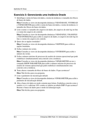 Apêndice B: Dicas
.....................................................................................................................................................


Exercício 3: Gerenciando uma Instância Oracle
 1 Identifique o nome do banco de dados, o nome da instância e o tamanho dos blocos
      de banco de dados.
      Dica: Consulte as views de desempenho dinâmicas V$DATABASE, V$THREAD
      e V$PARAMETER para exibir o nome do banco de dados, o nome da instância e o
      tamanho dos blocos de banco de dados.
 2    Liste o nome e o tamanho dos arquivos de dados, dos arquivos de redo log on-line
      e o nome dos arquivos de controle.
      Dica: Consulte as views de desempenho dinâmicas V$DATAFILE, V$LOGFILE
      e V$CONTROLFILE para exibir os arquivos de dados, os arquivos de redo log on-
      line e o nome dos arquivos de controle.
 3    Quais são as opções instaladas?
      Dica: Consulte as views de desempenho dinâmicas V$OPTION para exibir as
      opções instaladas.
 4    Exiba o número da versão.
      Dica: Consulte as views de desempenho dinâmicas V$VERSION para exibir o
      número da versão.
 5    Exiba o número máximo de processos de usuário do sistema operacional que pode
      estabelecer simultaneamente uma conexão com a instância.
      Dica: Consulte as views de desempenho dinâmicas V$PARAMETER ou use o
      comando SHOW PARAMETER para exibir o número máximo de processos de
      usuário do sistema operacional que pode estabelecer simultaneamente uma
      conexão com a instância.
 6    Tente alterar o tamanho do bloco de banco de dados. O que aconteceu?
      Dica: Não há dica para essa pergunta.
 7    Liste o parâmetro de inicialização default.
      Dica: Consulte as views de desempenho dinâmicas V$PARAMETER para exibir o
      parâmetro de inicialização default.
 8    Abra o banco de dados no modo somente para leitura. Estabeleça conexão como o
      usuário SCOTT e adicione 10% a todos os salários na tabela EMP. O que acontece?
      Retorne o banco de dados para o modo de leitura/gravação.
      Dica: Não há dica para essa pergunta.




.....................................................................................................................................................
B-4                                                          Enterprise DBA Parte 1A: Administração e Arquitetura
 