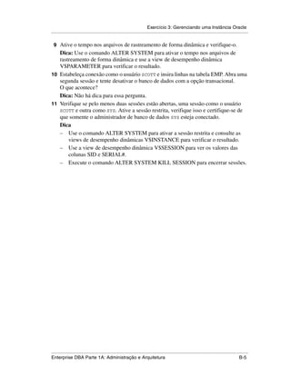 Exercício 3: Gerenciando uma Instância Oracle
.....................................................................................................................................................

 9 Ative o tempo nos arquivos de rastreamento de forma dinâmica e verifique-o.
   Dica: Use o comando ALTER SYSTEM para ativar o tempo nos arquivos de
   rastreamento de forma dinâmica e use a view de desempenho dinâmica
   V$PARAMETER para verificar o resultado.
10 Estabeleça conexão como o usuário SCOTT e insira linhas na tabela EMP. Abra uma
   segunda sessão e tente desativar o banco de dados com a opção transacional.
   O que acontece?
   Dica: Não há dica para essa pergunta.
11 Verifique se pelo menos duas sessões estão abertas, uma sessão como o usuário
   SCOTT e outra como SYS. Ative a sessão restrita, verifique isso e certifique-se de
   que somente o administrador de banco de dados SYS esteja conectado.
   Dica
   – Use o comando ALTER SYSTEM para ativar a sessão restrita e consulte as
       views de desempenho dinâmicas V$INSTANCE para verificar o resultado.
   – Use a view de desempenho dinâmica V$SESSION para ver os valores das
       colunas SID e SERIAL#.
   – Execute o comando ALTER SYSTEM KILL SESSION para encerrar sessões.




.....................................................................................................................................................
Enterprise DBA Parte 1A: Administração e Arquitetura                                                                                          B-5
 