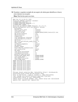 Apêndice B: Dicas
.....................................................................................................................................................

12 Examine o seguinte exemplo de um arquivo de alerta para identificar se houve
      erros internos ou exceções.
      Dica: Não há dica para esse item.

    Wed Jun 30 13:24:30 1999
    Starting ORACLE instance (normal)
    LICENSE_MAX_SESSION = 0
    LICENSE_SESSIONS_WARNING = 0
    LICENSE_MAX_USERS = 0
    Starting up ORACLE RDBMS Version: 8.1.5.0.0.
    System parameters with non-default values:
       processes                = 60
       shared_pool_size         = 3500000
       java_pool_size           = 1000000
       control_files            = $HOME/DATA/DISK1/control01.con
       db_block_buffers         = 100
       db_block_size            = 4096
       compatible               = 8.1.5
       log_checkpoint_interval = 10000
       log_checkpoint_timeout   = 1800
       db_files                 = 1024
       db_file_multiblock_read_count= 8
       dml_locks                = 200
       rollback_segments        = sysrol
       db_domain                = world
       global_names             = TRUE
       distributed_transactions = 10
       sort_area_size           = 64000
       db_name                  = DB01
       job_queue_processes      = 2
       job_queue_interval       = 10
       parallel_max_servers     = 12
       background_dump_dest     = $HOME/BDUMP
       user_dump_dest           = $HOME/UDUMP
       max_dump_file_size       = 10240
       core_dump_dest           = $HOME/CDUMP
    PMON started with pid=2
    DBW0 started with pid=3
    LGWR started with pid=4
    CKPT started with pid=5
    SMON started with pid=6
    RECO started with pid=7
    SNP0 started with pid=8
    SNP1 started with pid=9
    ..
    Corrupt block relative dba: 0x01c0003a file=7. blocknum=58.
    Fractured block found during buffer read
    Data in bad block - type:6. format:2. rdba:0x01c0003a
    last change scn:0x0000.0000e9c5 seq:0xa0 flg:0x00
    consistancy value in tail 0x44c506a0
    check value in block header: 0x0, check value not calculated
    spare1:0x0, spare2:0x0, spare2:0x0




.....................................................................................................................................................
B-6                                                          Enterprise DBA Parte 1A: Administração e Arquitetura
 