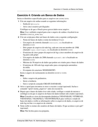 Exercício 4: Criando um Banco de Dados
.....................................................................................................................................................


Exercício 4: Criando um Banco de Dados
Insira os diretórios especificados para os arquivos em $HOME/DATA.
 1 Crie um arquivo de senhas usando as seguintes informações:
    – Senha de sys:oracle
    – Ative cinco usuários privilegiados
    Certifique-se de que o Oracle possa gravar dados nesse arquivo.
    Dica: Use o utilitário orapwd para criar o arquivo de senhas e localizá-lo no
    diretório $ORACLE_HOME/dbs.
 2 Crie um script para obter um banco de dados com a seguinte configuração:
    – Nome do banco de dados e nome da instância U<xx>
    – Um arquivo de controle chamado control01.con localizado no
        diretório DISK5
    – Dois grupos de arquivos de redo log, cada um com um membro de 150K
        chamado log1a.rdo e log2a.rdo localizado no diretório DISK6
    – O máximo de cinco grupos de arquivos de log e cinco membros de arquivos de
        log para cada grupo
    – Um arquivo de dados de 20M chamado system01.dbf e localizado no
        diretório DISK4
    – Máximo de 30 arquivos de dados que podem ser criados para o banco de dados
    – O máximo de 100 redo logs arquivados para a recuperação automática
        de mídia
    – O conjunto de caracteres WE8ISO8859P1
    Insira o arquivo de rastreamento no diretório BDUMP e CDUMP.
    Dica
    – Edite o arquivo de parâmetros.
    – Inicie a instância.
    – Gere o script do comando CREATE DATABASE.
 3 Ative o spool para encontrar os erros e execute o script (opcional): Inclua o
    comando "spool <nome_arquivo>" antes de executá-lo.
 4 Depois que o banco de dados tiver sido criado, verifique o estado do mesmo e
    certifique-se de que os arquivos de banco de dados tenham sido criados (opcional).
    Dica: Consulte as views de desempenho dinâmicas V$DATABASE, V$THREAD,
    V$DATAFILE, V$LOGFILE e V$CONTROLFILE para verificar o estado do
    banco de dados e exibir as informações sobre os arquivos de dados, os arquivos de
    redo log on-line e os arquivos de controle.
 5 Tente exibir os nomes dos usuários do banco de dados. O que acontece e por quê?
    (opcional)
    Dica: Não há dica para essa pergunta.



.....................................................................................................................................................
Enterprise DBA Parte 1A: Administração e Arquitetura                                                                                          B-7
 
