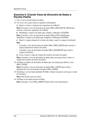 Apêndice B: Dicas
.....................................................................................................................................................


Exercício 5: Criando Views de Dicionário de Dados e
Pacotes Padrão
 1 Crie as views de dicionário de dados.
 2 Use essas views para reunir as seguintes informações:
      aQual é o nome e o número dos segmentos de rollback?
   Dica: Consulte a view de dicionário de dados DBA_ROLLBACK_SEGS para
   mostrar o nome dos segmentos de rollback.
   b Identifique o arquivo de dados que compõe o tablespace SYSTEM.
   Dica: Consulte a view de dicionário de dados DBA_DATA_FILES para
   identificar os arquivos de dados que compõem o tablespace SYSTEM.
   c Qual é o espaço disponível no banco de dados e qual é o espaço já utilizada?
   Dica
   – Consulte a view de dicionário de dados DBA_FREE_SPACE para mostrar o
       espaço disponível no banco de dados.
   – Consulte a view de dicionário de dados DBA_SEGMENTS para exibir o
       espaço já utilizado.
   d Liste o nome e a data de criação dos usuários do banco de dados.
   Dica: Consulte a view de dicionário de dados dba_users para listar o nome e a
   criação dos usuários do banco de dados.
 3 Verifique as tabelas de dicionário de dados que são usadas para definir a view
   DBA_USERS.
   Dica: Consulte a view de dicionário de dados DBA_VIEWS para exibir a
   definição da view de dicionário de dados DBA_USERS.
 4 Estabeleça o uso da funcionalidade PL/SQL. (Espere um pouco assim que o script
   for iniciado.)
   Dica: Não há dica para esse item.
 5 Verifique se há algum pacote inválido.
   Dica: Consulte a view DBA_OBJECTS para obter essas informações.




.....................................................................................................................................................
B-8                                                          Enterprise DBA Parte 1A: Administração e Arquitetura
 