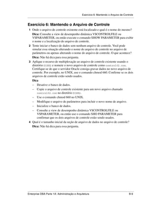 Exercício 6: Mantendo o Arquivo de Controle
.....................................................................................................................................................


Exercício 6: Mantendo o Arquivo de Controle
 1 Onde o arquivo de controle existente está localizado e qual é o nome do mesmo?
   Dica: Consulte a view de desempenho dinâmica V$CONTROLFILE ou
   V$PARAMETER, ou então execute o comando SHOW PARAMETER para exibir
   o nome e a localização do arquivo de controle.
 2 Tente iniciar o banco de dados sem nenhum arquivo de controle. Você pode
   simular essa situação alterando o nome do arquivo de controle no arquivo de
   parâmetros ou apenas alterando o nome do arquivo de controle. O que acontece?
   Dica: Não há dica para essa pergunta.
 3 Aplique o recurso de multiplexação ao arquivo de controle existente usando o
   diretório DISK2 e nomeie o novo arquivo de controle como control02.con.
   Certifique-se de que o servidor Oracle consiga gravar dados no novo arquivo de
   controle. Por exemplo, no UNIX, use o comando chmod 660. Confirme se os dois
   arquivos de controle estão sendo usados.
   Dica
   – Desative o banco de dados.
   – Copie o arquivo de controle existente para um novo arquivo chamado
       control02.con no diretório DISK2.
   – Use o comando chmod 660 no UNIX.
   – Modifique o arquivo de parâmetros para incluir o novo nome de arquivo.
   – Inicialize o banco de dados.
   – Consulte a view de desempenho dinâmica V$CONTROLFILE ou
       V$PARAMETER, ou então use o comando SHO PARAMETER para
       confirmar que os dois arquivos de controle estão sendo usados.
 4 Qual é o tamanho inicial da seção de arquivo de dados no arquivo de controle?
   Dica: Não há dica para essa pergunta.




.....................................................................................................................................................
Enterprise DBA Parte 1A: Administração e Arquitetura                                                                                          B-9
 