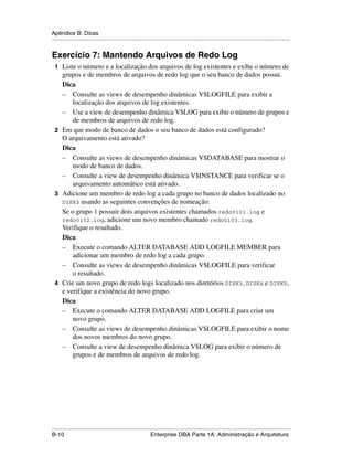 Apêndice B: Dicas
.....................................................................................................................................................


Exercício 7: Mantendo Arquivos de Redo Log
 1 Liste o número e a localização dos arquivos de log existentes e exiba o número de
   grupos e de membros de arquivos de redo log que o seu banco de dados possui.
   Dica
   – Consulte as views de desempenho dinâmicas V$LOGFILE para exibir a
       localização dos arquivos de log existentes.
   – Use a view de desempenho dinâmica V$LOG para exibir o número de grupos e
       de membros de arquivos de redo log.
 2 Em que modo de banco de dados o seu banco de dados está configurado?
   O arquivamento está ativado?
   Dica
   – Consulte as views de desempenho dinâmicas V$DATABASE para mostrar o
       modo de banco de dados.
   – Consulte a view de desempenho dinâmica V$INSTANCE para verificar se o
       arquivamento automático está ativado.
 3 Adicione um membro de redo log a cada grupo no banco de dados localizado no
   DISK3 usando as seguintes convenções de nomeação:
   Se o grupo 1 possuir dois arquivos existentes chamados redo0101.log e
   redo0102.log, adicione um novo membro chamado redo0103.log.
   Verifique o resultado.
   Dica
   – Execute o comando ALTER DATABASE ADD LOGFILE MEMBER para
       adicionar um membro de redo log a cada grupo.
   – Consulte as views de desempenho dinâmicas V$LOGFILE para verificar
       o resultado.
 4 Crie um novo grupo de redo logs localizado nos diretórios DISK3, DISK4 e DISK5,
   e verifique a existência do novo grupo.
   Dica
   – Execute o comando ALTER DATABASE ADD LOGFILE para criar um
       novo grupo.
   – Consulte as views de desempenho dinâmicas V$LOGFILE para exibir o nome
       dos novos membros do novo grupo.
   – Consulte a view de desempenho dinâmica V$LOG para exibir o número de
       grupos e de membros de arquivos de redo log.




.....................................................................................................................................................
B-10                                                         Enterprise DBA Parte 1A: Administração e Arquitetura
 