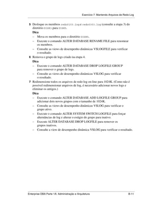 Exercício 7: Mantendo Arquivos de Redo Log
.....................................................................................................................................................

 5 Desloque os membros redo0103.log e redo0303.log (consulte a etapa 3) do
   diretório DISK3 para DISK5.
   Dica
   – Mova os membros para o diretório DISK5.
   – Execute o comando ALTER DATABASE RENAME FILE para renomear
       os membros.
   – Consulte as views de desempenho dinâmicas V$LOGFILE para verificar
       o resultado.
 6 Remova o grupo de logs criado na etapa 4.
   Dica
   – Execute o comando ALTER DATABASE DROP LOGFILE GROUP
       para remover o grupo de logs.
   – Consulte as views de desempenho dinâmicas V$LOG para verificar
       o resultado.
 7 Redimensione todos os arquivos de redo log on-line para 1024K. (Como não é
   possível redimensionar arquivos de log, é necessário adicionar novos logs e
   eliminar os antigos.)
   Dica
   – Execute o comando ALTER DATABASE ADD LOGFILE GROUP para
       adicionar dois novos grupos com o tamanho de 1024K.
   – Consulte as views de desempenho dinâmicas V$LOG para verificar o
       grupo ativo.
   – Execute o comando ALTER SYSTEM SWITCH LOGFILE para forçar
       alternâncias de log e alterar o estágio do grupo para inativo.
   – Execute ALTER DATABASE DROP LOGFILE para remover os
       grupos inativos.
   – Consulte a view de desempenho dinâmica V$LOG para verificar o resultado.




.....................................................................................................................................................
Enterprise DBA Parte 1A: Administração e Arquitetura                                                                                        B-11
 