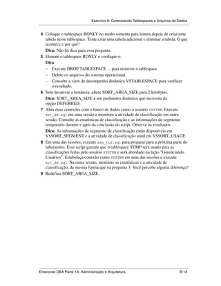 Exercício 8: Gerenciando Tablespaces e Arquivos de Dados
.....................................................................................................................................................

 4 Coloque o tablespace RONLY no modo somente para leitura depois de criar uma
      tabela nesse tablespace. Tente criar uma tabela adicional e eliminar a tabela. O que
      acontece e por quê?
      Dica: Não há dica para essa pergunta.
 5    Elimine o tablespace RONLY e verifique-o.
      Dica
      – Execute DROP TABLESPACE ... para remover o tablespace.
      – Delete os arquivos do sistema operacional.
      – Consulte a view de desempenho dinâmica V$TABLESPACE para verificar
          o resultado.
 6    Sem desativar a instância, altere SORT_AREA_SIZE para 2 kilobytes.
      Dica: SORT_AREA_SIZE é um parâmetro dinâmico que necessita da
      opção DEFERRED.
 7    Abra duas conexões com o banco de dados como o usuário SYSTEM. Execute
      srt_dd.sql em uma sessão e monitore a atividade de classificação em outra
      sessão. Consulte as estatísticas de classificação e as informações de segmento
      temporário durante e após da conclusão do script. Observe os resultados.
      Dica: As informações de segmento de classificação estão disponíveis em
      V$SORT_SEGMENT e a atividade de classificação atual em V$SORT_USAGE.
 8    Em uma das sessões, execute asn_tts.sql para preparar para a próxima parte do
      laboratório. Esse script garante que o tablespace TEMP será usado para as
      classificações feitas pelo usuário SYSTEM e será abordado na lição "Gerenciando
      Usuários". Estabeleça conexão como SYSTEM em uma das sessões e execute
      srt_dd.sql. Na outra sessão, monitore as estatísticas e a atividade de
      classificação, da mesma forma que na pergunta 3. Você percebe alguma diferença?
 9    Redefina SORT_AREA_SIZE.




.....................................................................................................................................................
Enterprise DBA Parte 1A: Administração e Arquitetura                                                                                        B-13
 