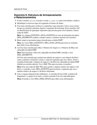 Apêndice B: Dicas
.....................................................................................................................................................


Exercício 9: Estrutura de Armazenamento
e Relacionamentos
 1 Como o usuário system, execute o script cr_segs.sql para criar tabelas e índices.
 2 Identifique os diversos tipos de segmento no banco de dados.
 3 Crie uma consulta para verificar os segmentos cuja extensão é cinco vezes menor
   do que as extensões máximas. Ignore o segmento de bootstrap. Essa consulta é útil
   na identificação de quaisquer segmentos que possam gerar erros durante a futura
   carga de dados.
   Dica: As colunas EXTENTS e MAX_EXTENTS na view de dicionário de dados
   DBA_SEGMENTS contêm o número atual e o número máximo de extensões.
 4 Quais arquivos possuem espaço alocado para a tabela EMP?
   Dica: As views DBA_EXTENTS e DBA_DATA_FILES precisam ser reunidas
   para obter essas informações.
 5 (a) Crie uma consulta para obter o Número de Arquivo e o Número de Bloco do
   cabeçalho da tabela EMP.
   Dica: Para localizar o bloco de cabeçalho da tabela EMP, consulte a view
   DBA_SEGMENTS.
   (b) Crie uma consulta que aceitará um número de arquivo e um número de bloco
   como a entrada e retornará o nome e o tipo do segmento que usa o bloco. Teste a
   consulta fornecendo o número de arquivo e de bloco do cabeçalho da tabela EMP
   (obtido na consulta anterior. Use o SQL*Plus para executar a consulta.)
   Dica: Crie um script do SQL*Plus para aceitar o número relativo de arquivo e de
   bloco, e consulte a view DBA_EXTENTS para localizar o segmento que usa o
   número relativo de arquivo e de bloco informado.
 6 Liste o espaço disponível por tablespace. A consulta deverá exibir o número de
   fragmentos, o espaço livre total e a maior extensão livre em cada tablespace.
   Dica: Consulte a view DBA_FREE_SPACE para obter essas informações.




.....................................................................................................................................................
B-14                                                         Enterprise DBA Parte 1A: Administração e Arquitetura
 