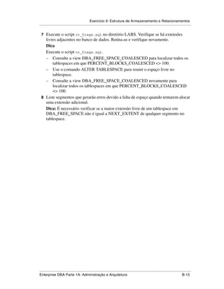 Exercício 9: Estrutura de Armazenamento e Relacionamentos
.....................................................................................................................................................

 7 Execute o script cr_frags.sql no diretório LABS. Verifique se há extensões
   livres adjacentes no banco de dados. Reúna-as e verifique novamente.
   Dica
   Execute o script cr_frags.sql.
   – Consulte a view DBA_FREE_SPACE_COALESCED para localizar todos os
       tablespaces em que PERCENT_BLOCKS_COALESCED <> 100.
   – Use o comando ALTER TABLESPACE para reunir o espaço livre no
       tablespace.
   – Consulte a view DBA_FREE_SPACE_COALESCED novamente para
       localizar todos os tablespaces em que PERCENT_BLOCKS_COALESCED
       <> 100.
 8 Liste segmentos que gerarão erros devido a falta de espaço quando tentarem alocar
   uma extensão adicional.
   Dica: É necessário verificar se a maior extensão livre de um tablespace em
   DBA_FREE_SPACE não é igual a NEXT_EXTENT de qualquer segmento no
   tablespace.




.....................................................................................................................................................
Enterprise DBA Parte 1A: Administração e Arquitetura                                                                                        B-15
 