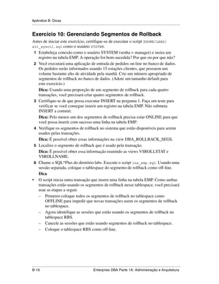 Apêndice B: Dicas
.....................................................................................................................................................


Exercício 10: Gerenciando Segmentos de Rollback
Antes de iniciar este exercício, certifique-se de executar o script $HOME/LABS/
alt_sysrol.sql como o usuário SYSTEM.
 1 Estabeleça conexão como o usuário SYSTEM (senha = manager) e insira um
   registro na tabela EMP. A operação foi bem-sucedida? Por que ou por que não?
 2 Você executará uma aplicação de entrada de pedidos on-line no banco de dados.
   Os pedidos serão informados usando 15 estações clientes, que possuem um
   volume bastante alto de atividade pela manhã. Crie um número apropriado de
   segmentos de rollback no banco de dados. (Adote um tamanho default para
   este exercício.)
   Dica: Usando uma proporção de um segmento de rollback para cada quatro
   transações, você precisará criar quatro segmentos de rollback.
 3 Certifique-se de que possa executar INSERT na pergunta 1. Faça um teste para
   verificar se você consegue inserir um registro na tabela EMP. Não submeta
   INSERT a commit.
   Dica: Pelo menos um dos segmentos de rollback precisa estar ONLINE para que
   você possa inserir com sucesso uma linha na tabela EMP.
 4 Verifique os segmentos de rollback no sistema que estão disponíveis para serem
   usados pelas transações.
   Dica: É possível obter essas informações na view DBA_ROLLBACK_SEGS.
 5 Localize o segmento de rollback que é usado pela transação.
   Dica: É possível obter essa informação reunindo as views V$ROLLSTAT e
   V$ROLLNAME.
 6 Chame o SQL*Plus do diretório labs. Execute o script ins_emp.sql. Usando uma
   sessão separada, coloque o tablespace do segmento de rollback como off-line.
   Dica
• O script inicia outra transação que insere uma linha na tabela EMP. Como ambas
   transações estão usando os segmentos de rollback nesse tablespace, você precisará
   usar as etapas a seguir.
   – Primeiro coloque todos os segmentos de rollback no tablespace como
       OFFLINE para impedir que novas transações usem os segmentos de rollback
       no tablespace.
   – Agora identifique as sessões que estão usando os segmentos de rollback no
       tablespace RBS.
   – Cancele as sessões que estão usando segmentos de rollback no tablespace.
   – Coloque o tablespace RBS como off-line.




.....................................................................................................................................................
B-16                                                         Enterprise DBA Parte 1A: Administração e Arquitetura
 