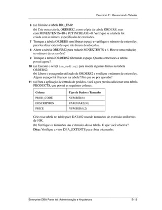Exercício 11: Gerenciando Tabelas
.....................................................................................................................................................

 6 (a) Elimine a tabela BIG_EMP.
      (b) Crie outra tabela, ORDERS2, como cópia da tabela ORDERS, mas
      com MINEXTENTS=10 e PCTINCREASE=0. Verifique se a tabela foi
      criada com o número especificado de extensões.
 7    Trunque a tabela ORDERS sem liberar espaço e verifique o número de extensões
      para localizar extensões que não foram desalocadas.
 8    Altere a tabela ORDERS2 para reduzir MINEXTENTS a 4. Houve uma redução
      no número de extensões?
 9    Trunque a tabela ORDERS2 liberando espaço. Quantas extensões a tabela
      possui agora?
10    (a) Execute o script ins_ord2.sql para inserir algumas linhas na tabela
      ORDERS2.
      (b) Libere o espaço não utilizado de ORDERS2 e verifique o número de extensões.
      Algum espaço foi liberado na tabela? Por que ou por que não?
11    (a) Para a aplicação de entrada de pedidos, você agora precisa adicionar uma tabela
      PRODUCTS, que possui as seguintes colunas:

         Coluna                                       Tipo de Dados e Tamanho
         PROD_CODE                                    NUMBER(6)
         DESCRIPTION                                  VARCHAR2(30)
         PRICE                                        NUMBER(8,2)

      Crie essa tabela no tablespace DATA02 usando tamanhos de extensão uniformes
      de 10K.
      (b) Verifique os tamanhos das extensões dessa tabela. O que você observa?
      Dica: Verifique a view DBA_EXTENTS para obter o tamanho.




.....................................................................................................................................................
Enterprise DBA Parte 1A: Administração e Arquitetura                                                                                        B-19
 