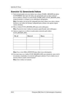 Apêndice B: Dicas
.....................................................................................................................................................


Exercício 12: Gerenciando Índices
 1 Você está pensando em criar índices nas colunas NAME e REGION da tabela
   CUSTOMERS. Que tipos de índice são apropriados para as duas colunas?
   Crie os índices, nomeie-os como CUST_NAME_IDX e CUST_REGION_IDX,
   respectivamente, e coloque-os nos tablespaces apropriados.
   Dica: Um índice em árvore B é adequado para uma coluna com vários valores
   distintos e um índice de bitmap é adequado para colunas com apenas alguns
   valores distintos.
 2 Mova o índice CUST_REGION_IDX para outro tablespace.
   Dica: É possível criar o índice novamente especificando outro tablespace.
 3 Anote os arquivos e os blocos usados pelas extensões pelo índice
   CUST_REGION_IDX.

         File_id                                Block_id                               Blocos




   Dica: Use a view DBA_EXTENTS para obter essas informações.
 4 Crie mais uma vez o índice CUST_REGION_IDX sem eliminá-lo, nem criá-lo
   novamente e mantenha-o no mesmo tablespace anterior. O novo índice usa os
   mesmos blocos usados anteriormente?
   Dica: Crie o índice novamente.




.....................................................................................................................................................
B-20                                                         Enterprise DBA Parte 1A: Administração e Arquitetura
 