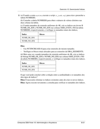 Exercício 12: Gerenciando Índices
.....................................................................................................................................................

 5 (a) Usando a conta system, execute o script cr_numb.sql para criar e preencher a
      tabela NUMBERS.
      (b) Consulte a tabela NUMBERS para obter o número de valores distintos nas
      duas colunas da tabela.
      (c) Usando tamanhos de extensão uniformes de 4K, crie os índices em árvore B
      NUMB_OE_IDX e NUMB_NO_IDX nas colunas ODD_EVEN e NO da tabela
      NUMBERS, respectivamente, e verifique os tamanhos totais dos índices.

         Índice                                 Blocos
         NUMB_OE_IDX
         NUMB_NO_IDX

      Dica
      – Use PCTINCREASE=0 para criar extensões de mesmo tamanho.
      – Verifique os blocos totais alocados para as extensões de DBA_SEGMENTS.
      (d) Mais uma vez, usando tamanhos de extensão uniformes de 4K, crie os índices
      de bitmap NUMB_OE_IDX e NUMB_NO_IDX nas colunas ODD_EVEN e NO
      da tabela NUMBERS, respectivamente, e verifique os tamanhos totais dos índices.

         Índice                                 Blocos
         NUMB_OE_IDX
         NUMB_NO_IDX

      O que você pode concluir sobre a relação entre a cardinalidade e os tamanhos dos
      dois tipos de índices?
      Dica: É necessário eliminar os índices existentes antes de criar os novos índices.
      Dica: Agora execute novamente a consulta para verificar os tamanhos dos índices.




.....................................................................................................................................................
Enterprise DBA Parte 1A: Administração e Arquitetura                                                                                        B-21
 