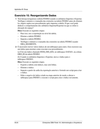 Apêndice B: Dicas
.....................................................................................................................................................


Exercício 15: Reorganizando Dados
 1 Você deseja reorganizar a tabela ITEMS2 usando os utilitários Importar e Exportar.
   Verifique o número e o tamanho das extensões na tabela ITEMS2 antes de eliminá-
   la e depois repita esse procedimento após importar a tabela. O que você pode
   deduzir o comportamento dos utilitários Importar/Exportar no que se refere à
   alocação de espaço?
   Dica: Execute as seguintes etapas:
   – Para isso, use a exportação no nível de tabela.
   – Elimine a tabela ITEMS2.
   – Importe a tabela ITEMS2.
   – Verifique o número e o tamanho das extensões na tabela ITEMS2 usando
       DBA_SEGMENTS.
 2 É necessário mover vários índices de um tablespace para outro. Este exercício usa
   um índice para mostrar como executar esse procedimento.
   (a) Crie um índice chamado ITEM_OID_IDX, no tablespace DATA01, na coluna
   ORD_ID da tabela ITEMS2.
   (b) Usando os utilitários Importar e Exportar, mova o índice para o
   tablespace INDX01.
   Dica: Execute as seguintes etapas.
   – Exporte a tabela com índices, mas sem linhas.
   – Elimine o índice.
   – Importe a partir da saída da exportação anterior e formule um script para criar
       o índice.
   – Edite o arquivo de índice criado na etapa anterior de modo a alterar o
       tablespace para INDX01 e execute o script para criar o índice novamente.




.....................................................................................................................................................
B-24                                                         Enterprise DBA Parte 1A: Administração e Arquitetura
 