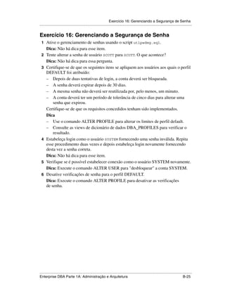 Exercício 16: Gerenciando a Segurança de Senha
.....................................................................................................................................................


Exercício 16: Gerenciando a Segurança de Senha
 1 Ative o gerenciamento de senhas usando o script utlpwdmg.sql.
      Dica: Não há dica para esse item.
 2    Tente alterar a senha de usuário SCOTT para SCOTT. O que acontece?
      Dica: Não há dica para essa pergunta.
 3    Certifique-se de que os seguintes itens se apliquem aos usuários aos quais o perfil
      DEFAULT foi atribuído:
      – Depois de duas tentativas de login, a conta deverá ser bloqueada.
      – A senha deverá expirar depois de 30 dias.
      – A mesma senha não deverá ser reutilizada por, pelo menos, um minuto.
      – A conta deverá ter um período de tolerância de cinco dias para alterar uma
          senha que expirou.
      Certifique-se de que os requisitos concedidos tenham sido implementados.
      Dica
      – Use o comando ALTER PROFILE para alterar os limites de perfil default.
      – Consulte as views de dicionário de dados DBA_PROFILES para verificar o
          resultado.
 4    Estabeleça login como o usuário SYSTEM fornecendo uma senha inválida. Repita
      esse procedimento duas vezes e depois estabeleça login novamente fornecendo
      desta vez a senha correta.
      Dica: Não há dica para esse item.
 5    Verifique se é possível estabelecer conexão como o usuário SYSTEM novamente.
      Dica: Execute o comando ALTER USER para "desbloquear" a conta SYSTEM.
 6    Desative verificações de senha para o perfil DEFAULT.
      Dica: Execute o comando ALTER PROFILE para desativar as verificações
      de senha.




.....................................................................................................................................................
Enterprise DBA Parte 1A: Administração e Arquitetura                                                                                        B-25
 