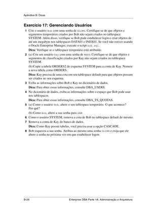 Apêndice B: Dicas
.....................................................................................................................................................


Exercício 17: Gerenciando Usuários
 1 Crie o usuário Bob com uma senha de ALONG. Certifique-se de que objetos e
      segmentos temporários criados por Bob não sejam criados no tablespace
      SYSTEM. Além disso, verifique se Bob pode estabelecer login e criar objetos de
      até um megabyte nos tablespaces DATA01 e INDX01. Se você não estiver usando
      o Oracle Enterprise Manager, execute o script bob.sql.
      Dica: Verifique se o tablespace temporário está atribuído.
 2    (a) Crie um usuário Kay com uma senha de MARY. Certifique-se de que objetos e
      segmentos de classificação criados por Kay não sejam criados no tablespace
      SYSTEM.
      (b) Copie a tabela ORDERS2 do esquema SYSTEM para a conta de Kay. Nomeie
      a nova tabela como ORDERS.
      Dica: Kay precisa de uma cota em seu tablespace default para que objetos possam
      ser criados no seu esquema.
 3    Exiba as informações sobre Bob e Kay no dicionário de dados.
      Dica: Para obter essas informações, consulte DBA_USERS.
 4    No dicionário de dados, exiba as informações sobre o espaço que Bob pode usar
      nos tablespaces.
      Dica: Para obter essas informações, consulte DBA_TS_QUOTAS.
 5    (a) Como o usuário Bob, altere o seu tablespace temporário. O que acontece?
      Por quê?
      (b) Como Bob, altere a sua senha para SAM.
 6    Como o usuário SYSTEM, remova a cota de Bob no tablespace default do mesmo.
 7    Remova a conta de Kay do banco de dados.
      Dica: Como Kay possui tabelas, você precisa usar a opção CASCADE.
 8    Bob esqueceu a sua senha. Atribua ao mesmo uma senha OLINK e exija que ele
      altere a senha na próxima vez em que estabelecer logon.




.....................................................................................................................................................
B-26                                                         Enterprise DBA Parte 1A: Administração e Arquitetura
 
