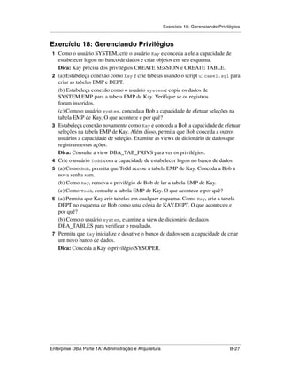 Exercício 18: Gerenciando Privilégios
.....................................................................................................................................................


Exercício 18: Gerenciando Privilégios
 1 Como o usuário SYSTEM, crie o usuário Kay e conceda a ele a capacidade de
      estabelecer logon no banco de dados e criar objetos em seu esquema.
      Dica: Kay precisa dos privilégios CREATE SESSION e CREATE TABLE.
 2    (a) Estabeleça conexão como Kay e crie tabelas usando o script ulcase1.sql para
      criar as tabelas EMP e DEPT.
      (b) Estabeleça conexão como o usuário system e copie os dados de
      SYSTEM.EMP para a tabela EMP de Kay. Verifique se os registros
      foram inseridos.
      (c) Como o usuário system, conceda a Bob a capacidade de efetuar seleções na
      tabela EMP de Kay. O que acontece e por quê?
 3    Estabeleça conexão novamente como Kay e conceda a Bob a capacidade de efetuar
      seleções na tabela EMP de Kay. Além disso, permita que Bob conceda a outros
      usuários a capacidade de seleção. Examine as views de dicionário de dados que
      registram essas ações.
      Dica: Consulte a view DBA_TAB_PRIVS para ver os privilégios.
 4    Crie o usuário Todd com a capacidade de estabelecer logon no banco de dados.
 5    (a) Como Bob, permita que Todd acesse a tabela EMP de Kay. Conceda a Bob a
      nova senha sam.
      (b) Como Kay, remova o privilégio de Bob de ler a tabela EMP de Kay.
      (c) Como Todd, consulte a tabela EMP de Kay. O que acontece e por quê?
 6    (a) Permita que Kay crie tabelas em qualquer esquema. Como Kay, crie a tabela
      DEPT no esquema de Bob como uma cópia de KAY.DEPT. O que aconteceu e
      por quê?
      (b) Como o usuário system, examine a view de dicionário de dados
      DBA_TABLES para verificar o resultado.
 7    Permita que Kay inicialize e desative o banco de dados sem a capacidade de criar
      um novo banco de dados.
      Dica: Conceda a Kay o privilégio SYSOPER.




.....................................................................................................................................................
Enterprise DBA Parte 1A: Administração e Arquitetura                                                                                        B-27
 
