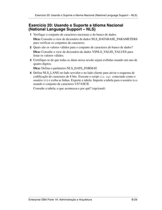 Exercício 20: Usando o Suporte a Idioma Nacional (National Language Support – NLS)
.....................................................................................................................................................


Exercício 20: Usando o Suporte a Idioma Nacional
(National Language Support – NLS)
 1 Verifique o conjunto de caracteres nacionais e do banco de dados.
   Dica: Consulte a view de dicionário de dados NLS_DATABASE_PARAMETERS
   para verificar os conjuntos de caracteres.
 2 Quais são os valores válidos para o conjunto de caracteres do banco de dados?
   Dica: Consulte a view de dicionário de dados V$NLS_VALID_VALUES para
   listar os valores válidos.
 3 Certifique-se de que todas as datas nessa sessão sejam exibidas usando um ano de
   quatro dígitos.
   Dica: Defina o parâmetro NLS_DATE_FORMAT.
 4 Defina NLS_LANG no lado servidor e no lado cliente para ativar o esquema de
   codificação de caracteres de 8 bits. Execute o script nls.sql conectado como o
   usuário SYS e exiba as linhas. Exporte a tabela. Importe a tabela para o usuário Bob
   usando o conjunto de caracteres US7ASCII.
   Consulte a tabela; o que aconteceu e por quê? (opcional)




.....................................................................................................................................................
Enterprise DBA Parte 1A: Administração e Arquitetura                                                                                        B-29
 