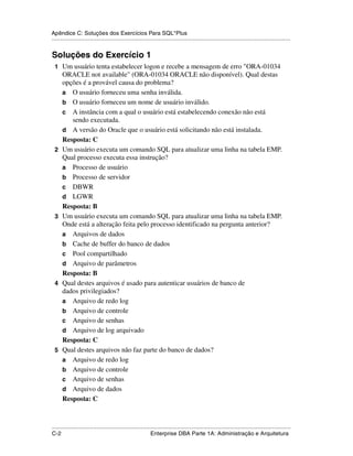 Apêndice C: Soluções dos Exercícios Para SQL*Plus
.....................................................................................................................................................


Soluções do Exercício 1
 1 Um usuário tenta estabelecer logon e recebe a mensagem de erro "ORA-01034
      ORACLE not available" (ORA-01034 ORACLE não disponível). Qual destas
      opções é a provável causa do problema?
      a O usuário forneceu uma senha inválida.
      b O usuário forneceu um nome de usuário inválido.
      c A instância com a qual o usuário está estabelecendo conexão não está
         sendo executada.
      d A versão do Oracle que o usuário está solicitando não está instalada.
      Resposta: C
 2    Um usuário executa um comando SQL para atualizar uma linha na tabela EMP.
      Qual processo executa essa instrução?
      a Processo de usuário
      b Processo de servidor
      c DBWR
      d LGWR
      Resposta: B
 3    Um usuário executa um comando SQL para atualizar uma linha na tabela EMP.
      Onde está a alteração feita pelo processo identificado na pergunta anterior?
      a Arquivos de dados
      b Cache de buffer do banco de dados
      c Pool compartilhado
      d Arquivo de parâmetros
      Resposta: B
 4    Qual destes arquivos é usado para autenticar usuários de banco de
      dados privilegiados?
      a Arquivo de redo log
      b Arquivo de controle
      c Arquivo de senhas
      d Arquivo de log arquivado
      Resposta: C
 5    Qual destes arquivos não faz parte do banco de dados?
      a Arquivo de redo log
      b Arquivo de controle
      c Arquivo de senhas
      d Arquivo de dados
      Resposta: C



.....................................................................................................................................................
C-2                                                          Enterprise DBA Parte 1A: Administração e Arquitetura
 