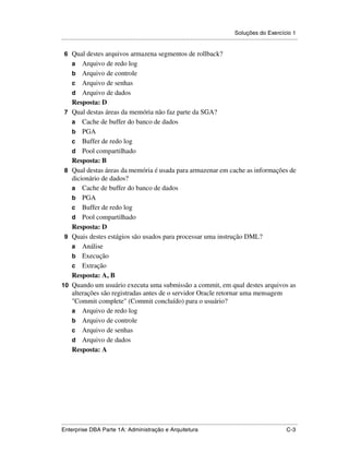 Soluções do Exercício 1
.....................................................................................................................................................

 6 Qual destes arquivos armazena segmentos de rollback?
      a   Arquivo de redo log
      b Arquivo de controle
      c Arquivo de senhas
      d Arquivo de dados
      Resposta: D
 7    Qual destas áreas da memória não faz parte da SGA?
      a Cache de buffer do banco de dados
      b PGA
      c Buffer de redo log
      d Pool compartilhado
      Resposta: B
 8    Qual destas áreas da memória é usada para armazenar em cache as informações de
      dicionário de dados?
      a Cache de buffer do banco de dados
      b PGA
      c Buffer de redo log
      d Pool compartilhado
      Resposta: D
 9    Quais destes estágios são usados para processar uma instrução DML?
      a Análise
      b Execução
      c Extração
      Resposta: A, B
10    Quando um usuário executa uma submissão a commit, em qual destes arquivos as
      alterações são registradas antes de o servidor Oracle retornar uma mensagem
      "Commit complete" (Commit concluído) para o usuário?
      a Arquivo de redo log
      b Arquivo de controle
      c Arquivo de senhas
      d Arquivo de dados
      Resposta: A




.....................................................................................................................................................
Enterprise DBA Parte 1A: Administração e Arquitetura                                                                                          C-3
 