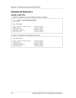 Apêndice C: Soluções dos Exercícios Para SQL*Plus
.....................................................................................................................................................


Soluções do Exercício 2
Usando o SQL*Plus
 1 Qual é o tamanho do cache de buffer do banco de dados?

    SQL> connect system/manager@db01
    Connected.

    SQL> sho sga

    Total System Global Area                                    6315408           bytes
    Fixed Size                                                    64912           bytes
    Variable Size                                               5308416           bytes
    Database Buffers                                             409600           bytes
    Redo Buffers                                                 532480           bytes


 2 Qual é o tamanho da área global do sistema?

    SQL> sho sga

    Total System Global Area                                    6315408           bytes
    Fixed Size                                                    64912           bytes
    Variable Size                                               5308416           bytes
    Database Buffers                                             409600           bytes
    Redo Buffers                                                 532480           bytes




.....................................................................................................................................................
C-4                                                          Enterprise DBA Parte 1A: Administração e Arquitetura
 