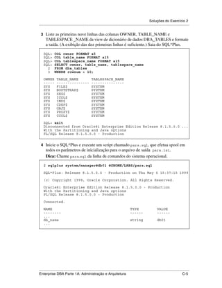 Soluções do Exercício 2
.....................................................................................................................................................

 3 Liste as primeiras nove linhas das colunas OWNER, TABLE_NAME e
      TABLESPACE _NAME da view de dicionário de dados DBA_TABLES e formate
      a saída. (A exibição das dez primeiras linhas é suficiente.) Saia do SQL*Plus.

    SQL>       COL owner FORMAT a5
    SQL>       COL table_name FORMAT a15
    SQL>       COL tablespace_name FORMAT a15
    SQL>       SELECT owner, table_name, tablespace_name
      2        FROM dba_tables
      3        WHERE rownum < 10;

    OWNER        TABLE_NAME                        TABLESPACE_NAME
    -----        ---------------                   ---------------
    SYS          FILE$                             SYSTEM
    SYS          BOOTSTRAP$                        SYSTEM
    SYS          SEG$                              SYSTEM
    SYS          ICOL$                             SYSTEM
    SYS          IND$                              SYSTEM
    SYS          CDEF$                             SYSTEM
    SYS          OBJ$                              SYSTEM
    SYS          PROXY$                            SYSTEM
    SYS          CCOL$                             SYSTEM

    SQL> exit
    Disconnected from Oracle8i Enterprise Edition Release 8.1.5.0.0 ...
    With the Partitioning and Java options
    PL/SQL Release 8.1.5.0.0 - Production


 4 Inicie o SQL*Plus e execute um script chamado para.sql, que efetua spool em
      todos os parâmetros de inicialização para o arquivo de saída para.lst.
      Dica: Chame para.sql da linha de comandos do sistema operacional.

    $ sqlplus system/manager@db01 @$HOME/LABS/para.sql

    SQL*Plus: Release 8.1.5.0.0 - Production on Thu May 6 15:37:15 1999

    (c) Copyright 1999, Oracle Corporation. All Rights Reserved.

    Oracle8i Enterprise Edition Release 8.1.5.0.0 - Production
    With the Partitioning and Java options
    PL/SQL Release 8.1.5.0.0 - Production

    Connected.

    NAME                                                                                  TYPE                      VALUE
    --------                                                                              ------                    ------
    ...
    db_name                                                                               string                    db01
    ...




.....................................................................................................................................................
Enterprise DBA Parte 1A: Administração e Arquitetura                                                                                          C-5
 