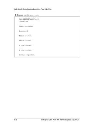 Apêndice C: Soluções dos Exercícios Para SQL*Plus
.....................................................................................................................................................

 5 Execute o script scott.sql.

           SQL> @$HOME/LABS/scott
           Connected.


           Grant succeeded


           Connected.


           Table created.


           Table created.


           1 row created.
           ....
           1 row created.


           Commit completed.




.....................................................................................................................................................
C-6                                                          Enterprise DBA Parte 1A: Administração e Arquitetura
 