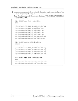 Apêndice C: Soluções dos Exercícios Para SQL*Plus
.....................................................................................................................................................

 2 Liste o nome e o tamanho dos arquivos de dados, dos arquivos de redo log on-line
      e o nome dos arquivos de controle.
      Dica: Consulte as views de desempenho dinâmicas V$DATAFILE, V$LOGFILE
      e V$CONTROLFILE.

           SQL> SELECT name FROM v$datafile;
           NAME
           -----------------------------------------
           /oracle/hrasmuss/DATA/DISK1/system01.dbf
           /oracle/hrasmuss/DATA/DISK2/rbs01.dbf
           /oracle/hrasmuss/DATA/DISK3/data01.dbf
           /oracle/hrasmuss/DATA/DISK2/temp01.dbf
           /oracle/hrasmuss/DATA/DISK2/indx01.dbf
           /oracle/hrasmuss/DATA/DISK3/oemrep01.dbf
           /oracle/hrasmuss/DATA/DISK1/query01.dbf


           SQL> SELECT member FROM v$logfile;
           MEMBER
           -----------------------------------------
           /oracle/hrasmuss/DATA/DISK3/redo0101.log
           /oracle/hrasmuss/DATA/DISK4/redo0102.log
           /oracle/hrasmuss/DATA/DISK3/redo0201.log
           /oracle/hrasmuss/DATA/DISK4/redo0202.log


           SQL> SELECT name FROM v$controlfile;
           NAME
           -----------------------------------------
           /oracle/hrasmuss/DATA/DISK1/control01.ctl




.....................................................................................................................................................
C-8                                                          Enterprise DBA Parte 1A: Administração e Arquitetura
 