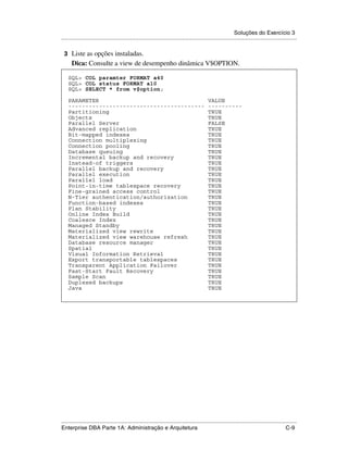 Soluções do Exercício 3
.....................................................................................................................................................

 3 Liste as opções instaladas.
      Dica: Consulte a view de desempenho dinâmica V$OPTION.

    SQL> COL paramter FORMAT a40
    SQL> COL status FORMAT a10
    SQL> SELECT * from v$option;

    PARAMETER                                                                               VALUE
    ----------------------------------------                                                ----------
    Partitioning                                                                            TRUE
    Objects                                                                                 TRUE
    Parallel Server                                                                         FALSE
    Advanced replication                                                                    TRUE
    Bit-mapped indexes                                                                      TRUE
    Connection multiplexing                                                                 TRUE
    Connection pooling                                                                      TRUE
    Database queuing                                                                        TRUE
    Incremental backup and recovery                                                         TRUE
    Instead-of triggers                                                                     TRUE
    Parallel backup and recovery                                                            TRUE
    Parallel execution                                                                      TRUE
    Parallel load                                                                           TRUE
    Point-in-time tablespace recovery                                                       TRUE
    Fine-grained access control                                                             TRUE
    N-Tier authentication/authorization                                                     TRUE
    Function-based indexes                                                                  TRUE
    Plan Stability                                                                          TRUE
    Online Index Build                                                                      TRUE
    Coalesce Index                                                                          TRUE
    Managed Standby                                                                         TRUE
    Materialized view rewrite                                                               TRUE
    Materialized view warehouse refresh                                                     TRUE
    Database resource manager                                                               TRUE
    Spatial                                                                                 TRUE
    Visual Information Retrieval                                                            TRUE
    Export transportable tablespaces                                                        TRUE
    Transparent Application Failover                                                        TRUE
    Fast-Start Fault Recovery                                                               TRUE
    Sample Scan                                                                             TRUE
    Duplexed backups                                                                        TRUE
    Java                                                                                    TRUE




.....................................................................................................................................................
Enterprise DBA Parte 1A: Administração e Arquitetura                                                                                          C-9
 
