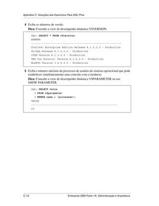 Apêndice C: Soluções dos Exercícios Para SQL*Plus
.....................................................................................................................................................

 4 Exiba os números de versão.
      Dica: Consulte a view de desempenho dinâmica V$VERSION.

           SQL> SELECT * FROM v$version;
           BANNER
           ----------------------------------------------------------
           Oracle8i Enterprise Edition Release 8.1.5.0.0 - Production
           PL/SQL Release 8.1.5.0.0 - Production
           CORE Version 8.1.3.0.0 - Production
           TNS for Solaris: Version 8.1.5.0.0 - Production
           NLSRTL Version 3.4.0.0.0 - Production


 5 Exiba o número máximo de processos de usuário do sistema operacional que pode
      estabelecer simultaneamente uma conexão com a instância.
      Dica: Consulte a view de desempenho dinâmica V$PARAMETER ou use
      SHOW PARAMETER.

           SQL> SELECT value
                2 FROM v$parameter
                3 WHERE name = 'processes';
           VALUE
           -------------------------------------------------------
           60




.....................................................................................................................................................
C-10                                                         Enterprise DBA Parte 1A: Administração e Arquitetura
 