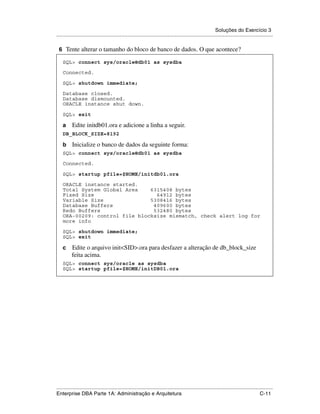 Soluções do Exercício 3
.....................................................................................................................................................

 6 Tente alterar o tamanho do bloco de banco de dados. O que acontece?

    SQL> connect sys/oracle@db01 as sysdba

    Connected.

    SQL> shutdown immediate;

    Database closed.
    Database dismounted.
    ORACLE instance shut down.

    SQL> exit

    a     Edite initdb01.ora e adicione a linha a seguir.
    DB_BLOCK_SIZE=8192

    b     Inicialize o banco de dados da seguinte forma:
    SQL> connect sys/oracle@db01 as sysdba

    Connected.

    SQL> startup pfile=$HOME/initdb01.ora

    ORACLE instance started.
    Total System Global Area    6315408 bytes
    Fixed Size                    64912 bytes
    Variable Size               5308416 bytes
    Database Buffers             409600 bytes
    Redo Buffers                 532480 bytes
    ORA-00209: control file blocksize mismatch, check alert log for
    more info

    SQL> shutdown immediate;
    SQL> exit

    c     Edite o arquivo init<SID>.ora para desfazer a alteração de db_block_size
          feita acima.
    SQL> connect sys/oracle as sysdba
    SQL> startup pfile=$HOME/initDB01.ora




.....................................................................................................................................................
Enterprise DBA Parte 1A: Administração e Arquitetura                                                                                        C-11
 