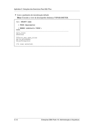 Apêndice C: Soluções dos Exercícios Para SQL*Plus
.....................................................................................................................................................

 7 Liste o parâmetro de inicialização default.
      Dica: Consulte a view de desempenho dinâmica V$PARAMETER.

    SQL> SELECT name

        2 FROM v$parameter

      3 WHERE isdefault='TRUE';
    NAME
    -------------------------------------------------------
    spin_count
    sessions
    ...
    session_max_open_files
    aq_tm_processes
    hs_autoregister

    174 rows selected.




.....................................................................................................................................................
C-12                                                         Enterprise DBA Parte 1A: Administração e Arquitetura
 