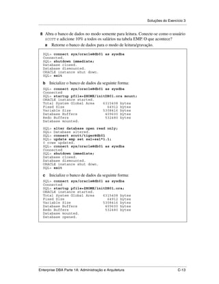 Soluções do Exercício 3
.....................................................................................................................................................

 8 Abra o banco de dados no modo somente para leitura. Conecte-se como o usuário
      SCOTTe adicione 10% a todos os salários na tabela EMP. O que acontece?
      a Retorne o banco de dados para o modo de leitura/gravação.

    SQL> connect sys/oracle@db01 as sysdba
    Connected.
    SQL> shutdown immediate;
    Database closed.
    Database dismounted.
    ORACLE instance shut down.
    SQL> exit

    b     Inicialize o banco de dados da seguinte forma:
    SQL> connect sys/oracle@db01 as sysdba
    Connected
    SQL> startup pfile=$HOME/initDB01.ora mount;
    ORACLE instance started.
    Total System Global Area    6315408 bytes
    Fixed Size                    64912 bytes
    Variable Size               5308416 bytes
    Database Buffers             409600 bytes
    Redo Buffers                 532480 bytes
    Database mounted.

    SQL> alter database open read only;
    SQL> Database altered.
    SQL> connect scott/tiger@db01
    SQL> update emp set sal=sal*1.1;
    0 rows updated.
    SQL> connect sys/oracle@db01 as sysdba
    Connected
    SQL> shutdown immediate;
    Database closed.
    Database dismounted.
    ORACLE instance shut down.
    SQL> exit

    c     Inicialize o banco de dados da seguinte forma:
    SQL> connect sys/oracle@db01 as sysdba
    Connected
    SQL> startup pfile=$HOME/initDB01.ora;
    ORACLE instance started.
    Total System Global Area    6315408 bytes
    Fixed Size                    64912 bytes
    Variable Size               5308416 bytes
    Database Buffers             409600 bytes
    Redo Buffers                 532480 bytes
    Database mounted.
    Database opened.




.....................................................................................................................................................
Enterprise DBA Parte 1A: Administração e Arquitetura                                                                                        C-13
 