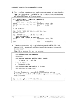 Apêndice C: Soluções dos Exercícios Para SQL*Plus
.....................................................................................................................................................

 9 Ative e verifique o andamento nos arquivos de rastreamento de forma dinâmica.
      Dica: Use o comando ALTER SYSTEM. Use a view de desempenho dinâmica
      V$PARAMETER para verificar o resultado.

    SQL> SELECT value, isdefault, ismodified
      2 FROM v$parameter
      3 WHERE name = 'timed_statistics';
    VALUE                          ISDEFAULT ISMODIFIED
    ------------------------------ --------- ----------
    FALSE                          TRUE      FALSE

    1 row selected.

    SQL> ALTER SYSTEM SET timed_statistics=true;
    System altered.

    SQL> SELECT value, isdefault, ismodified
      2 FROM v$parameter
      3 WHERE name ='timed_statistics';
    VALUE                          ISDEFAULT ISMODIFIED
    ------------------------------ --------- ----------
    TRUE                           TRUE      SYSTEM_MOD


10 Conecte-se como o usuário SCOTT e insira linhas na tabela EMP. Abra uma
      segunda sessão e tente desativar o banco de dados com a opção transacional.
      O que acontece?
      Dica: Não há nenhuma dica para essa pergunta.

           SQL> connect scott/tiger@db01
           Connected.
           SQL> INSERT INTO emp (empno, ename, deptno)
                    2 VALUES (1,'Vijay',10);
           1 row created.
           a     Na segunda sessão,
           SQL> connect sys/oracle@db01 as sysdba
           SQL> shutdown transactional


      O servidor Oracle espera a transação de SCOTT terminar antes de
      desativar. Espere a instância ser desativada na segunda sessão. Em seguida,
      ative-a novamente.

    SQL> startup pfile=$HOME/initDB01.ora




.....................................................................................................................................................
C-14                                                         Enterprise DBA Parte 1A: Administração e Arquitetura
 