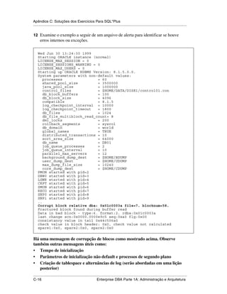 Apêndice C: Soluções dos Exercícios Para SQL*Plus
.....................................................................................................................................................

12 Examine o exemplo a seguir de um arquivo de alerta para identificar se houve
      erros internos ou exceções.

    Wed Jun 30 13:24:30 1999
    Starting ORACLE instance (normal)
    LICENSE_MAX_SESSION = 0
    LICENSE_SESSIONS_WARNING = 0
    LICENSE_MAX_USERS = 0
    Starting up ORACLE RDBMS Version: 8.1.5.0.0.
    System parameters with non-default values:
       processes                = 60
       shared_pool_size         = 3500000
       java_pool_size           = 1000000
       control_files            = $HOME/DATA/DISK1/control01.con
       db_block_buffers         = 100
       db_block_size            = 4096
       compatible               = 8.1.5
       log_checkpoint_interval = 10000
       log_checkpoint_timeout   = 1800
       db_files                 = 1024
       db_file_multiblock_read_count= 8
       dml_locks                = 200
       rollback_segments        = sysrol
       db_domain                = world
       global_names             = TRUE
       distributed_transactions = 10
       sort_area_size           = 64000
       db_name                  = DB01
       job_queue_processes      = 2
       job_queue_interval       = 10
       parallel_max_servers     = 12
       background_dump_dest     = $HOME/BDUMP
       user_dump_dest           = $HOME/UDUMP
       max_dump_file_size       = 10240
       core_dump_dest           = $HOME/CDUMP
    PMON started with pid=2
    DBW0 started with pid=3
    LGWR started with pid=4
    CKPT started with pid=5
    SMON started with pid=6
    RECO started with pid=7
    SNP0 started with pid=8
    SNP1 started with pid=9
    ..
    Corrupt block relative dba: 0x01c0003a file=7. blocknum=58.
    Fractured block found during buffer read
    Data in bad block - type:6. format:2. rdba:0x01c0003a
    last change scn:0x0000.0000e9c5 seq:0xa0 flg:0x00
    consistancy value in tail 0x44c506a0
    check value in block header: 0x0, check value not calculated
    spare1:0x0, spare2:0x0, spare2:0x0


Há uma mensagem de corrupção de blocos como mostrado acima. Observe
também outras mensagens úteis como:
• Tempo de inicialização
• Parâmetros de inicialização não default e processos de segundo plano
• Criação de tablespace e alternâncias de log (serão abordadas em uma lição
   posterior)
.....................................................................................................................................................
C-16                                                         Enterprise DBA Parte 1A: Administração e Arquitetura
 