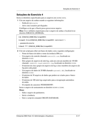 Soluções do Exercício 4
.....................................................................................................................................................


Soluções do Exercício 4
Insira os diretórios especificados para os arquivos em $HOME/DATA.
 1 Crie um arquivo de senhas usando as seguintes informações:
    – Senha de sys:oracle
    – Ative cinco usuários privilegiados
    Certifique-se de que o Oracle possa gravar nesse arquivo.
    Dica: Use o utilitário orapwd para criar o arquivo de senhas e localizá-lo no
    diretório $ORACLE_HOME/dbs.

    $rm $ORACLE_HOME/dbs/orapwDB01

    $orapwd file=$ORACLE_HOME/dbs/orapwDB01 entries=5 

    > password=oracle

    $chmod 777 $ORACLE_HOME/dbs/orapwDB01


 2 Crie um script para obter um banco de dados com a seguinte configuração:
      – Nome do banco de dados e nome da instância DB<xx>
      – Um arquivo de controle chamado control01.con, localizado no
          diretório DISK5
      – Dois grupos de arquivos de redo log, cada um com um membro de 150 KB
          chamado redo0101.log e redo0201.log, localizado no diretório DISK6
      – O máximo de cinco grupos de arquivos de log e cinco membros de arquivos de
          log para cada grupo
      – Um arquivo de dados de 20 MB chamado system01.dbf, localizado no
          diretório DISK4
      – O máximo de 30 arquivos de dados que podem ser criados para o banco
          de dados
      – O máximo de 100 redo logs arquivados para a recuperação automática
          de mídia
      – O conjunto de caracteres WE8ISO8859P1
      Insira o arquivo de rastreamento no diretório BDUMP e CDUMP.
      Dicas:
      – Edite o arquivo de parâmetros.
      – Inicie a instância.
      – Gere o script do comando CREATE DATABASE.




.....................................................................................................................................................
Enterprise DBA Parte 1A: Administração e Arquitetura                                                                                        C-17
 