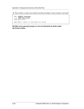Apêndice C: Soluções dos Exercícios Para SQL*Plus
.....................................................................................................................................................

 6 Tente exibir os nomes dos usuários do banco de dados. O que acontece e por quê?

    SQL> SELECT username
      2 FROM dba_users;
    FROM dba_users
         *
    ORA-00942: table or view does not exist


Há falha nessa operação porque as views de dicionário de dados ainda
não foram criadas.




.....................................................................................................................................................
C-20                                                         Enterprise DBA Parte 1A: Administração e Arquitetura
 