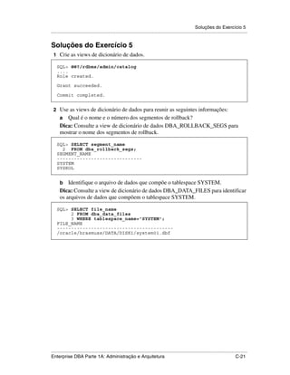 Soluções do Exercício 5
.....................................................................................................................................................


Soluções do Exercício 5
 1 Crie as views de dicionário de dados.

    SQL> @@?/rdbms/admin/catalog
    ....
    Role created.

    Grant succeeded.

    Commit completed.


 2 Use as views de dicionário de dados para reunir as seguintes informações:
      a  Qual é o nome e o número dos segmentos de rollback?
      Dica: Consulte a view de dicionário de dados DBA_ROLLBACK_SEGS para
      mostrar o nome dos segmentos de rollback.

    SQL> SELECT segment_name
      2 FROM dba_rollback_segs;
    SEGMENT_NAME
    ------------------------------
    SYSTEM
    SYSROL


      b   Identifique o arquivo de dados que compõe o tablespace SYSTEM.
      Dica: Consulte a view de dicionário de dados DBA_DATA_FILES para identificar
      os arquivos de dados que compõem o tablespace SYSTEM.

    SQL> SELECT file_name
         2 FROM dba_data_files
         3 WHERE tablespace_name='SYSTEM';
    FILE_NAME
    -----------------------------------------
    /oracle/hrasmuss/DATA/DISK1/system01.dbf




.....................................................................................................................................................
Enterprise DBA Parte 1A: Administração e Arquitetura                                                                                        C-21
 
