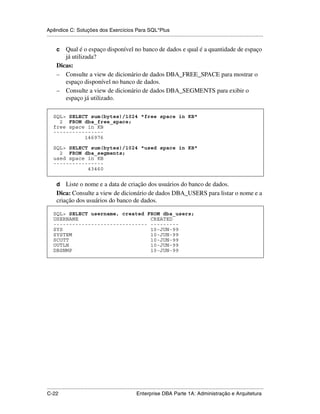 Apêndice C: Soluções dos Exercícios Para SQL*Plus
.....................................................................................................................................................

      c  Qual é o espaço disponível no banco de dados e qual é a quantidade de espaço
         já utilizada?
      Dicas:
      – Consulte a view de dicionário de dados DBA_FREE_SPACE para mostrar o
         espaço disponível no banco de dados.
      – Consulte a view de dicionário de dados DBA_SEGMENTS para exibir o
         espaço já utilizado.
.




    SQL> SELECT sum(bytes)/1024 "free space in KB"
      2 FROM dba_free_space;
    free space in KB
    ----------------
              146976

    SQL> SELECT sum(bytes)/1024 "used space in KB"
      2 FROM dba_segments;
    used space in KB
    ----------------
               43460


      d   Liste o nome e a data de criação dos usuários do banco de dados.
      Dica: Consulte a view de dicionário de dados DBA_USERS para listar o nome e a
      criação dos usuários do banco de dados.

    SQL> SELECT username, created FROM dba_users;
    USERNAME                       CREATED
    ------------------------------ ---------
    SYS                            10-JUN-99
    SYSTEM                         10-JUN-99
    SCOTT                          10-JUN-99
    OUTLN                          10-JUN-99
    DBSNMP                         10-JUN-99




.....................................................................................................................................................
C-22                                                         Enterprise DBA Parte 1A: Administração e Arquitetura
 