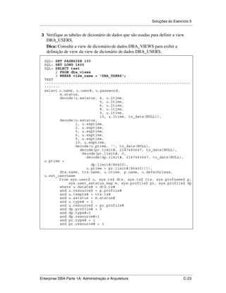 Soluções do Exercício 5
.....................................................................................................................................................

 3 Verifique as tabelas de dicionário de dados que são usadas para definir a view
      DBA_USERS.
      Dica: Consulte a view de dicionário de dados DBA_VIEWS para exibir a
      definição de view da view de dicionário de dados DBA_USERS.

    SQL> SET PAGESIZE 100
    SQL> SET LONG 1400
    SQL> SELECT text
         2 FROM dba_views
         3 WHERE view_name = 'DBA_USERS';
    TEXT
    ------------------------------------------------------------------
    -------
    select u.name, u.user#, u.password,
            m.status,
            decode(u.astatus, 4, u.ltime,
                               5, u.ltime,
                               6, u.ltime,
                               8, u.ltime,
                               9, u.ltime,
                               10, u.ltime, to_date(NULL)),
            decode(u.astatus,
                   1, u.exptime,
                   2, u.exptime,
                   5, u.exptime,
                   6, u.exptime,
                   9, u.exptime,
                   10, u.exptime,
                   decode(u.ptime, '', to_date(NULL),
                      decode(pr.limit#, 2147483647, to_date(NULL),
                       decode(pr.limit#, 0,
                         decode(dp.limit#, 2147483647, to_date(NULL),
    u.ptime +
                           dp.limit#/86400),
                         u.ptime + pr.limit#/86400)))),
            dts.name, tts.name, u.ctime, p.name, u.defschclass,
    u.ext_username
           from sys.user$ u, sys.ts$ dts, sys.ts$ tts, sys.profname$ p,
                sys.user_astatus_map m, sys.profile$ pr, sys.profile$ dp
            where u.datats# = dts.ts#
            and u.resource$ = p.profile#
            and u.tempts# = tts.ts#
            and u.astatus = m.status#
            and u.type# = 1
            and u.resource$ = pr.profile#
            and dp.profile# = 0
            and dp.type#=1
            and dp.resource#=1
            and pr.type# = 1
            and pr.resource# = 1




.....................................................................................................................................................
Enterprise DBA Parte 1A: Administração e Arquitetura                                                                                        C-23
 