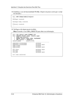 Apêndice C: Soluções dos Exercícios Para SQL*Plus
.....................................................................................................................................................

 4 Estabeleça o uso da funcionalidade PL/SQL. (Espere um pouco assim que o script
      for iniciado.)

    SQL> @@?/rdbms/admin/catproc
    ....
    Package created.

    Package body created.
    ..
    Library created.
    ..


 5 Verifique se há algum pacote inválido.
      Dica: Consulte a view DBA_OBJECTS para obter essa informação.

    SQL> COL object_name FORMAT a30
    SQL> SELECT object_name, object_type
      2 FROM dba_objects
      3 WHERE object_type LIKE 'PACKAGE%'
      4 AND status = 'INVALID';
    OBJECT_NAME       OBJECT_TYPE
    ------------------------------ ------------------
    DBMSZEXP_SYSPKGGRNT             PACKAGE
    DBMSZEXP_SYSPKGGRNT             PACKAGE BODY
    DBMS_ALERT                      PACKAGE
    DBMS_ALERT                      PACKAGE BODY
    ...
    UTL_HTTP                        PACKAGE BODY
    UTL_REF                         PACKAGE
    UTL_REF                         PACKAGE BODY

    213 rows selected.




.....................................................................................................................................................
C-24                                                         Enterprise DBA Parte 1A: Administração e Arquitetura
 