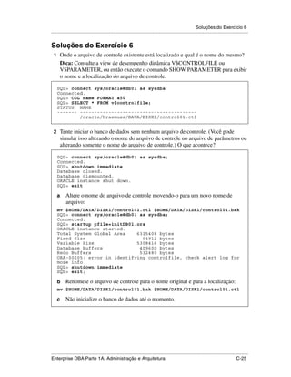 Soluções do Exercício 6
.....................................................................................................................................................


Soluções do Exercício 6
 1 Onde o arquivo de controle existente está localizado e qual é o nome do mesmo?
      Dica: Consulte a view de desempenho dinâmica V$CONTROLFILE ou
      V$PARAMETER, ou então execute o comando SHOW PARAMETER para exibir
      o nome e a localização do arquivo de controle.

    SQL> connect sys/oracle@db01 as sysdba
    Connected.
    SQL> COL name FORMAT a50
    SQL> SELECT * FROM v$controlfile;
    STATUS NAME
    ------- -----------------------------------------
            /oracle/hrasmuss/DATA/DISK1/control01.ctl


 2 Tente iniciar o banco de dados sem nenhum arquivo de controle. (Você pode
      simular isso alterando o nome do arquivo de controle no arquivo de parâmetros ou
      alterando somente o nome do arquivo de controle.) O que acontece?

    SQL> connect sys/oracle@db01 as sysdba;
    Connected.
    SQL> shutdown immediate
    Database closed.
    Database dismounted.
    ORACLE instance shut down.
    SQL> exit

    a     Altere o nome do arquivo de controle movendo-o para um novo nome de
          arquivo:
    mv $HOME/DATA/DISK1/control01.ctl $HOME/DATA/DISK1/control01.bak
    SQL> connect sys/oracle@db01 as sysdba;
    Connected.
    SQL> startup pfile=initDB01.ora
    ORACLE instance started.
    Total System Global Area    6315408 bytes
    Fixed Size                    64912 bytes
    Variable Size               5308416 bytes
    Database Buffers             409600 bytes
    Redo Buffers                 532480 bytes
    ORA-00205: error in identifying controlfile, check alert log for
    more info
    SQL> shutdown immediate
    SQL> exit;

    b     Renomeie o arquivo de controle para o nome original e para a localização:
    mv $HOME/DATA/DISK1/control01.bak $HOME/DATA/DISK1/control01.ctl

    c     Não inicialize o banco de dados até o momento.




.....................................................................................................................................................
Enterprise DBA Parte 1A: Administração e Arquitetura                                                                                        C-25
 