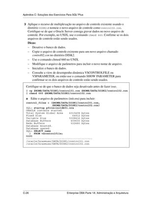 Apêndice C: Soluções dos Exercícios Para SQL*Plus
.....................................................................................................................................................

 3 Aplique o recurso de multiplexação no arquivo de controle existente usando o
      diretório DISK2 e nomeie o novo arquivo de controle como control02.con.
      Certifique-se de que o Oracle Server consiga gravar dados no novo arquivo de
      controle. Por exemplo, no UNIX, use o comando chmod 660. Confirme se os dois
      arquivos de controle estão sendo usados.
      Dicas:
      – Desative o banco de dados.
      – Copie o arquivo de controle existente para um novo arquivo chamado
          control02.con no diretório DISK2.
      – Use o comando chmod 660 no UNIX.
      – Modifique o arquivo de parâmetros para incluir o novo nome de arquivo.
      – Inicialize o banco de dados.
      – Consulte a view de desempenho dinâmica V$CONTROLFILE ou
          V$PARAMETER, ou então use o comando SHOW PARAMETER para
          confirmar se os dois arquivos de controle estão sendo usados.

    Certifique-se de que o banco de dados seja desativado antes de fazer isso.
    $ cp $HOME/DATA/DISK1/control01.con $HOME/DATA/DISK2/control02.con
    $ chmod 660 $HOME/DATA/DISK2/control02.con

    a      Edite o arquivo de parâmetros (init.ora) para incluir:
    control_files = ($HOME/DATA/DISK1/control01.con,
                      $HOME/DATA/DISK2/control02.con)
    SQL> startup pfile=initdb01.ora
    ORACLE instance started.
    Total System Global Area     6315408 bytes
    Fixed Size                     64912 bytes
    Variable Size                5308416 bytes
    Database Buffers              409600 bytes
    Redo Buffers                  532480 bytes
    Database mounted.
    Database opened.
    SQL> SELECT name
      2 FROM v$controlfile;
    NAME
    -------------------------------------------
    /oracle/hrasmuss/DATA/DISK1/control01.con
    /oracle/hrasmuss/DATA/DISK2/control02.con




.....................................................................................................................................................
C-26                                                         Enterprise DBA Parte 1A: Administração e Arquitetura
 