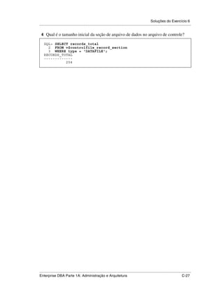 Soluções do Exercício 6
.....................................................................................................................................................

 4 Qual é o tamanho inicial da seção de arquivo de dados no arquivo de controle?

    SQL> SELECT records_total
      2 FROM v$controlfile_record_section
      3 WHERE type = 'DATAFILE';
    RECORDS_TOTAL
    -------------
              254




.....................................................................................................................................................
Enterprise DBA Parte 1A: Administração e Arquitetura                                                                                        C-27
 