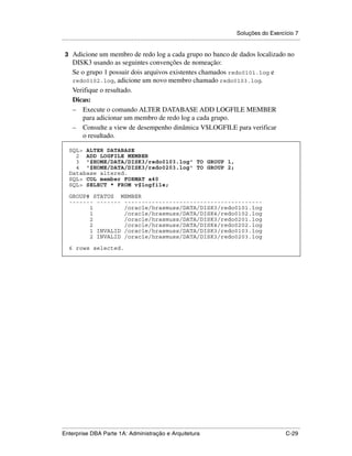 Soluções do Exercício 7
.....................................................................................................................................................

 3 Adicione um membro de redo log a cada grupo no banco de dados localizado no
      DISK3 usando as seguintes convenções de nomeação:
      Se o grupo 1 possuir dois arquivos existentes chamados redo0101.log e
      redo0102.log, adicione um novo membro chamado redo0103.log.
      Verifique o resultado.
      Dicas:
      – Execute o comando ALTER DATABASE ADD LOGFILE MEMBER
          para adicionar um membro de redo log a cada grupo.
      – Consulte a view de desempenho dinâmica V$LOGFILE para verificar
          o resultado.

    SQL> ALTER DATABASE
      2 ADD LOGFILE MEMBER
      3 '$HOME/DATA/DISK3/redo0103.log' TO GROUP 1,
      4 '$HOME/DATA/DISK3/redo0203.log' TO GROUP 2;
    Database altered.
    SQL> COL member FORMAT a40
    SQL> SELECT * FROM v$logfile;

    GROUP# STATUS MEMBER
    ------- ------- ----------------------------------------
          1         /oracle/hrasmuss/DATA/DISK3/redo0101.log
          1         /oracle/hrasmuss/DATA/DISK4/redo0102.log
          2         /oracle/hrasmuss/DATA/DISK3/redo0201.log
          2         /oracle/hrasmuss/DATA/DISK4/redo0202.log
          1 INVALID /oracle/hrasmuss/DATA/DISK3/redo0103.log
          2 INVALID /oracle/hrasmuss/DATA/DISK3/redo0203.log

    6 rows selected.




.....................................................................................................................................................
Enterprise DBA Parte 1A: Administração e Arquitetura                                                                                        C-29
 